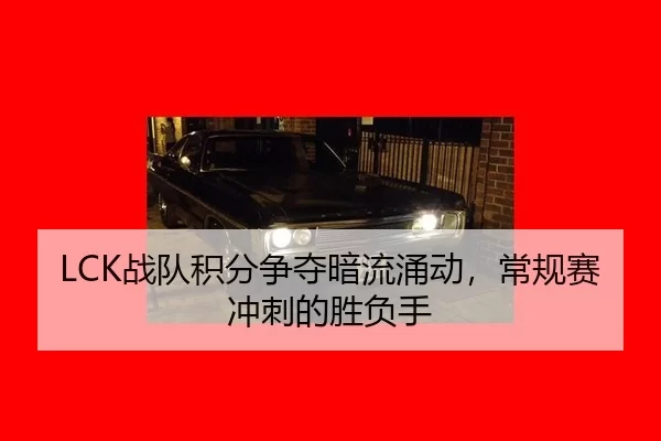 LCK战队积分争夺暗流涌动，常规赛冲刺的胜负手